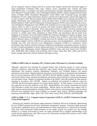 and its integrated Analysis Program (ILAP) to monitor data integrity and provide functional support to
Army Sustainment Command (ASC) users. Analyze, assess, consolidate data, evaluate and report
ARFORGEN status in accordance with policy and procedures and make appropriate recommendations to
Army Material Command (AMC), Army Field Support Brigade (AFSB), Logistics Support Element (LSE),
Source of Repair (SOR), Distribution Management Center (DMC) staff, Command Group, and higher
headquarters. Review supply performance statistics, research and evaluate trends, and provide suggestions
on ways to improve them. Provide logistics Subject Matter Expert (SME) advice, training, and assistance in
Supply, Maintenance and Transportation. Track and report status of Field and Sustainment Reset, Left
behind Equipment (LBE) and Pre-Deployment Training Equipment (PDTE) using automated data sources.
Assist Distribution Management Team (DMT) at the installation level in their data acquisition, mining and
analysis efforts in order to provide an accurate and timely Common Operating Picture (COP) to the
supported Senior Mission Commander. Work with assigned military workforce and help assimilate them
into material management staff in support of the DMC mission. Work in conjunction with Special Repair
Activities to validate repair dates, Equipment on Hand (EOH), and maintenance data for Small Arms
Readiness & Evaluation Team with Repair (SARET-R); Chemical, Biological Evaluation & Repair Team
(CBERT); Communications, Electronics Evaluation & Repair Team (CEER-T); and United States Army
Medical Material Agency (USAMMA). Evaluate data from the Standard Army Maintenance System and
the Logistics Support Activity (LOGSA) for reporting accuracy and recommendations. Attend scheduled
briefings with ASC staff and Life Cycle Management Commands (LCMCs) to synchronize critical
performance data. Performs technical training, configuration management, and quality assurance as well as
provide oversight and guidance to junior logistics personnel. Use existing readiness and logistics databases
of Standard Army Maintenance System Enhanced (SAMS-E), Force and Asset Search Tool (FAAST),
LIW, WEBLIDB, LBE Visibility Tool, FEDLOG, Parts Tracker, Status Plus, RPA, AEPS, and ILAP to
predict, manage and resolve material readiness and logistics issues.
2/2008 to 4/2009 Conley & Associates, INC., Project Leader I Davenport IA. (Gordon Freeland).
Managed, supervised and executed the assigned Sample Data Collection project to assure program
objective compliance, supervised data collection, entry, quality editing, and performed Analyzes of all
maintenance data produces Logistics Management Summary, user Feedback Reports, and special
maintenance trend reports. Report production procedures involved analysis of operational and maintenance
data of several subsystems M2A2, M3A3, and M3A3 BFAST Bradley Frighten Vehicle. System data is
analyzed for failure trends, abnormal developments and patterns that would assist in predicting operational
cost and failure trends. Support of equipment enrolled in the RESET and LBE program for data analyses
reporting in accordance with TACOM. Reports are published and produced in sufficient copies for
TACOM, and all Government agencies for systems being reported. As Data Analyst I served as the first
line supervisor for the data collectors in the field. Responsibilities also include maintaining the system
Field Procedure’s Guide with current methodology. Special reports are provided when request with in-
depth analysis and recommendations. Interface directly with customer concerning products and /or reports
delivered and conducted power point briefings to customer upon request. Working knowledge and
experience with MS Office Apps, AEPS, LIW, ILAP, Parts Tracker, RPA, FEDLOG, and WEBLIDB.
1/2007 to 2/2008 C. S. C. Computer Science Corporation. SAMS E 1, SAMS E 2 Instructor (Temple
Texas) (Paul Waggener).
Instructed unit, battalion, and brigade supply personnel of different skill levels worldwide, implementing
the new SAMS-E program into the army maintenance management program. Instructed supply personnel
on procedures, application layout, and understanding of system requirements in a classroom environment.
After class room instructions loaded programs on unit supply systems and conduct over the shoulder
training in a working environment to insure all supply personnel had a complete understanding of the
system and the enhancements with 100% success rate. Instructions included LBE transfer as well as PBO
actions for the SAMS-E system.
 