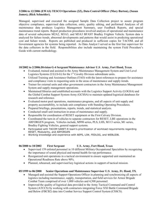 3/2006 to 12/2006 (EWAS) TESCO Operations (2Z), Data Control Officer (Mary Barton), (Susan
James), (Rick Schneider).
Managed, supervised and executed the assigned Sample Data Collection project to assure program
objective compliance, supervised data collection, entry, quality editing, and performed Analyzes of all
maintenance data produces Logistics Management Summary, user Feedback Reports, and special
maintenance trend reports. Report production procedures involved analysis of operational and maintenance
data of several subsystems M2A2, M3A3, and M3A3 BFAST Bradley Frighten Vehicle. System data is
analyzed for failure trends, abnormal developments and patterns that would assist in predicting operational
cost and failure trends. Reports are published and produced in sufficient copies for TACOM, and all
Government agencies for systems being reported. As Data Analyst I served as the first line supervisor for
the data collectors in the field. Responsibilities also include maintaining the system Field Procedure’s
Guide with current methodology.
10/2002 to 2/2006.Division G-4 Sergeant/Maintenance Advisor U.S. Army, Fort Hood, Texas.
 Evaluated, trained and assisted in the Army Maintenance Management System and Unit Level
Logistics Systems (ULLS-G) for the 1st
Cavalry Division subordinate units.
 Utilized Training and Assistance Outlines (TAO) with the latest references to prepare for assistance
and compliance visits to requesting units in the areas of maintenance and supply trends.
 Trainer for external units and other government contractors in the Army Maintenance Management
System and supply management operations.
 Maintained libraries and established accounts with the Logistics Support Activity (LOGSA) and
the Global Combat Support System-Army (GCSSA) to maintain updated logistical databases for
research and reference.
 Evaluated motor pool operations, maintenance programs, and all aspects of unit supply and
property accountability, to include unit compliance with Standing Operating Procedures.
 Prepared briefings, presentations, reports, trends, and statistical analysis.
 Conducted small unit instruction in areas of maintenance and supply.
 Responsible for coordination of RESET equipment or the First Calvary Division.
 Coordinated the turn-in of vehicles to separate contractors for RESET, LBE operations in the
ARFORGEN program, Vehicles include, M998 series, PLS, LHS, M113 series, M1 series,
Bradley Fighting Vehicles, general support systems.
 Participated with TACOM SARET-R team’s prioritization of workload requirements regarding
RESET, Modularity, and ARFORGEN
 Working knowledge and experience with AEPS, LIW, FEDLOG, and WEBLIDB.
06/2000 to 10/2002 First Sergeant U.S. Army, Fort Hood, Texas
 Supervised 159 enlisted personnel in 10 different Military Occupational Specialties by recognizing
the importance of sound physical and mental health for top performance.
 Reorganized unit operations in a tactical environment to ensure supported unit maintained an
Operational Readiness Rate above 90%.
 Planned, rehearsed, and supervised key logistical actions in support of tactical mission.
05/1999 to 06/2000 Senior Operations and Maintenance Supervisor U.S. Army, Ft. Hood, TX.
 Managed and assisted the Support Operations Officer in planning and synchronizing all aspects of
logistics including maintenance, supply, transportation, and field services for Armor Brigade
Combat Team comprised of over 1,000 vehicles and 4,500 personnel.
 Improved the quality of logistical data provided to the Army Tactical Command and Control
System (ATCCS) by working with contractors integrating Force XXI Battle Command Brigade
and Below (FBCB2) data into Combat Service Support Control System (CSSCS).
 