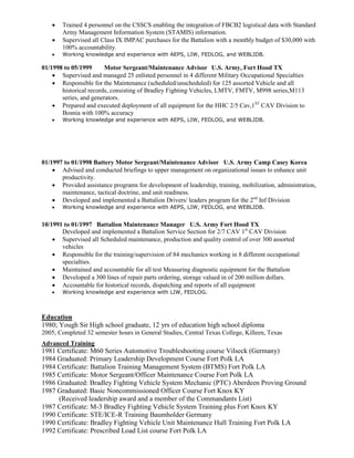  Trained 4 personnel on the CSSCS enabling the integration of FBCB2 logistical data with Standard
Army Management Information System (STAMIS) information.
 Supervised all Class IX IMPAC purchases for the Battalion with a monthly budget of $30,000 with
100% accountability.
 Working knowledge and experience with AEPS, LIW, FEDLOG, and WEBLIDB.
01/1998 to 05/1999 Motor Sergeant/Maintenance Advisor U.S. Army, Fort Hood TX
 Supervised and managed 25 enlisted personnel in 4 different Military Occupational Specialties
 Responsible for the Maintenance (scheduled/unscheduled) for 125 assorted Vehicle and all
historical records, consisting of Bradley Fighting Vehicles, LMTV, FMTV, M998 series,M113
series, and generators.
 Prepared and executed deployment of all equipment for the HHC 2/5 Cav,1ST
CAV Division to
Bosnia with 100% accuracy
 Working knowledge and experience with AEPS, LIW, FEDLOG, and WEBLIDB.
01/1997 to 01/1998 Battery Motor Sergeant/Maintenance Advisor U.S. Army Camp Casey Korea
 Advised and conducted briefings to upper management on organizational issues to enhance unit
productivity.
 Provided assistance programs for development of leadership, training, mobilization, administration,
maintenance, tactical doctrine, and unit readiness.
 Developed and implemented a Battalion Drivers/ leaders program for the 2nd
Inf Division
 Working knowledge and experience with AEPS, LIW, FEDLOG, and WEBLIDB.
10/1991 to 01/1997 Battalion Maintenance Manager U.S. Army Fort Hood TX
Developed and implemented a Battalion Service Section for 2/7 CAV 1st
CAV Division
 Supervised all Scheduled maintenance, production and quality control of over 300 assorted
vehicles
 Responsible for the training/supervision of 84 mechanics working in 8 different occupational
specialties.
 Maintained and accountable for all test Measuring diagnostic equipment for the Battalion
 Developed a 300 lines of repair parts ordering, storage valued in of 200 million dollars.
 Accountable for historical records, dispatching and reports of all equipment
 Working knowledge and experience with LIW, FEDLOG.
Education
1980; Yough Sir High school graduate, 12 yrs of education high school diploma
2005; Completed 32 semester hours in General Studies, Central Texas College, Killeen, Texas
Advanced Training
1981 Certificate: M60 Series Automotive Troubleshooting course Vilseck (Germany)
1984 Graduated: Primary Leadership Development Course Fort Polk LA
1984 Certificate: Battalion Training Management System (BTMS) Fort Polk LA
1985 Certificate: Motor Sergeant/Officer Maintenance Course Fort Polk LA
1986 Graduated: Bradley Fighting Vehicle System Mechanic (PTC) Aberdeen Proving Ground
1987 Graduated: Basic Noncommissioned Officer Course Fort Knox KY
(Received leadership award and a member of the Commandants List)
1987 Certificate: M-3 Bradley Fighting Vehicle System Training plus Fort Knox KY
1990 Certificate: STE/ICE-R Training Baumholder Germany
1990 Certificate: Bradley Fighting Vehicle Unit Maintenance Hull Training Fort Polk LA
1992 Certificate: Prescribed Load List course Fort Polk LA
 
