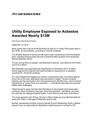 Utility Employee Exposed to Asbestos
Awarded Nearly $13M
Celia Ampel, Daily Business Review
September 14, 2016
When spring was in the air at Florida Power & Light Co.'s Turkey Point power plant in
the 1970s, so was asbestos, according to a former employee.
The off-peak seasons of spring and fall meant major maintenance at the Homestead
plant, including stripping large amounts of asbestos-filled insulation from equipment,
Richard Batchelor claims.
"It's just raining down on people," said Batchelor's attorney, Juan Bauta of the Ferraro
Law Firm in Miami.
After Batchelor was diagnosed with mesothelioma in December 2015, he filed a
lawsuit against 26 companies that might be liable for exposing him to asbestos,
including FPL, his former employer.
FPL was shielded from litigation by workers' compensation laws, and claims against
all but one of the other defendants were dismissed or settled. The last company
standing was the construction and civil engineering firm Bechtel Corp., which oversaw
maintenance at Turkey Point as a contractor — a role Bauta said made the premises
liability claim challenging.
"What we had to argue was that when Bechtel is on the property doing these giant
overhauls, these shutdowns, they then control the premises," said Bauta, who tried
the case with his colleague Gabriel Saade. "I don't think it's ever been done before."
The novel approach paid off Aug. 30 when a Miami-Dade jury found Bechtel liable for
nearly $13 million in damages to Batchelor and his wife.
Bechtel, represented at trial by Frances Spinelli of Evert Weathersby Houff in Atlanta,
argued it was not responsible for Batchelor's health because he worked for FPL.
 
