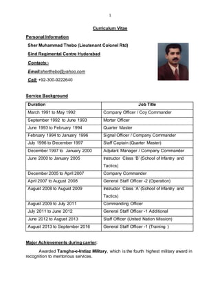 1
Curriculum Vitae
Personal Information
Sher Muhammad Thebo (Lieutenant Colonel Rtd)
Sind Regimental Centre Hyderabad
Contacts:-
Email:sherthebo@yahoo.com
Cell: +92-300-9222640
Service Background
Duration Job Title
March 1991 to May 1992 Company Officer / Coy Commander
September 1992 to June 1993 Mortar Officer
June 1993 to February 1994 Quarter Master
February 1994 to January 1996 Signal Officer / Company Commander
July 1996 to December 1997 Staff Captain (Quarter Master)
December 1997 to January 2000 Adjutant Manager / Company Commander
June 2000 to January 2005 Instructor Class ‘B’ (School of Infantry and
Tactics)
December 2005 to April 2007 Company Commander
April 2007 to August 2008 General Staff Officer -2 (Operation)
August 2008 to August 2009 Instructor Class ‘A’ (School of Infantry and
Tactics)
August 2009 to July 2011 Commanding Officer
July 2011 to June 2012 General Staff Officer -1 Additional
June 2012 to August 2013 Staff Officer (United Nation Mission)
August 2013 to September 2016 General Staff Officer -1 (Training )
Major Achievements during carrier:
Awarded Tamgha-e-Imtiaz Military, which is the fourth highest military award in
recognition to meritorious services.
 