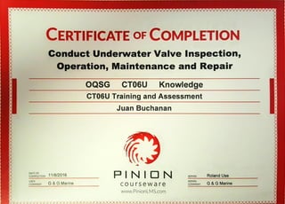x CERTIFICATE OFCOMPLETION
Conduct UnderwaterValve Inspection,
Operation,Maintenanceand Repair
OQSG CT06U Knowledge
CT06UTraining andAssessment
DATE OF
11/8/2016COMPLETION
USER
COMPANYG & G Marine
Juan Buchanan
ADMIN Roland Use
courseware
ADMIN
COMPANY G & G Marine
www.PinionLMS.com
 