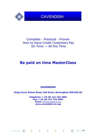 97
Complete - Practical - Proven
How to Have Credit Customers Pay
On Time — All the Time
Be paid on time MasterClass
CAVENDISH
Kings Court, School Road, Hall Green, Birmingham B28 8JG UK
Telephone: + 44 (0) 121 244 1802
Fax: + 44 (0) 121 733 2902
Email: info@cavendish-mr.org
www.cavendish-mr.org
CAVENDISH
 