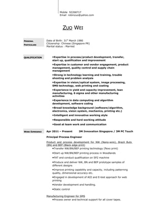 Mobile 92268717
Email robinzuo@yahoo.com
ZUO WEI
PERSONAL
PARTICULARS
Date of Birth: 31th
March 1980
Citizenship: Chinese (Singapore PR)
Marital status : Married
QUALIFICATION •Expertise in process/product development, transfer,
start up, qualification and improvement
•Expertise in customer and vendor engagement, product
management, quality control and supply chain
management
•Strong in technology learning and training, trouble
shooting and problem analysis
•Expertise in vision/optical system, image processing,
SMS technology, web printing and coating
•Experience in yield and capacity improvement, lean
manufacturing, 6 sigma and other manufacturing
activities
•Experience in data computing and algorithm
development, software coding
•Broad knowledge background (software/algorithm,
electronics, vision system, mechanics, printing etc.)
•Intelligent and innovative working style
•Responsible and hard working attitude
•Good at team work and communication
WORK EXPERIENCE Apr 2011 – Present 3M Innovation Singapore / 3M PC Touch
Principal Process Engineer
Product and process development for NW (Nano-wire), Brazil Buts
(BN) and BEP (Black edge print)
•Transfer NW/BN/BEP printing technology (flexo print)
•Start up NW/BN/BEP printing process in Woodlands
•FAT and conduct qualification on SP2 machine
•Produce and deliver NW, BN and BEP prototype samples of
different designs
•Improve printing capability and capacity, including patterning
quality, dimensional accuracy etc.
•Engaged in development of AOI and E-test approach for web
printing
•Vendor development and handling.
•Static control
Manufacturing Engineer for SMS
•Process owner and technical support for all cover tapes.
 