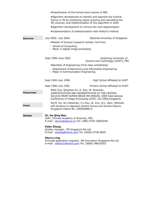 •Classification of the human brain tissues in MRI
•Algorithm development to identify and segment the Central
Sulcus in 3D by employing region growing and calculating the
3D volumes, and implementation of this algorithm in JAVA
•Algorithm development to remove the over-segmentation
•Implementation of skeletionization with Hiditch’s method
EDUCATION July 2002– July 2004 National University of Singapore
•Master of Science (research scholar, full time)
- School of Computing
- Major in digital image processing
Sept 1998–June 2002 Huazhong University of
Science and Technology (HUST), PRC
•Bachelor of Engineering (First class scholarship)
- Department of Electronics and Information Engineering
- Major in Communication Engineering
Sept 1992–July 1998 High School affiliated to HUST
Sept 1986–July 1992 Primary School affiliated to HUST
PUBLICATIONS
•Wei Zuo, Qingmao Hu, A. Aziz, W. Nowinski,
IDENTIFICATION AND SEGMENTATION OF THE CENTRAL
SULCUS FROM HUMAN BRAIN MR IMAGES, IEEE International
Conference of Image Processing (ICIP), Oct 2004,Singapore.
PATENT
•Q.M. Hu, W.L.Nowinski, Z.J.Hou, W. Zuo, W.L. Qian. Methods
and Systems to Segment Central Sulcus and Sylvian Fissure.
Singapore Patent No.:200500680-4.
REFEREES Dr. Hu Qing Mao
ISAT, Chinese Academy of Sciences, PRC
E-mail : qm.hu@siat.ac.cn Tel: (086) 0755 26803556
Peter Zhang
Quality manager, 3M Singapore Pte Ltd
E-mail : pzhang@mmm.com Tel: (0065) 9736 8820
Sherry Ling
Principal application engineer, 3M Innovation Singapore Pte Ltd
E-mail : lsherry1@mmm.com Tel: (0065) 98410203
 