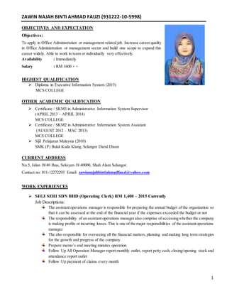 1
ZAWIN NAJAH BINTI AHMAD FAUZI (931222-10-5998)
OBJECTIVES AND EXPECTATION
Objectives:
To apply in Office Administration or management related job. Increase career quality
in Office Administration or management sector and build one scope to expand this
career widely. Able to work in team or individually very effectively.
Availability : Immediately
Salary : RM 1600 + +
HIGHEST QUALIFICATION
 Diploma in Executive Information System (2015)
MCS COLLEGE
OTHER ACADEMIC QUALIFICATION
 Certificate / SKM3 in Administrative Information System Supervisor
(APRIL 2013 – APRIL 2014)
MCS COLLEGE
 Certificate / SKM2 in Administrative Information System Assistant
(AUGUST 2012 – MAC 2013)
MCS COLLEGE
 Sijil Pelajaran Malaysia (2010)
SMK (P) Bukit Kuda Klang, Selangor Darul Ehsan
CURRENT ADDRESS
No.5, Jalan 18/40 Ibus, Seksyen 18 40000, Shah Alam Selangor.
Contact no: 011-12272293 Email: zawinnajahbintiahmadfauzi@yahoo.com
WORK EXPERIENCES
 SEGI SERI SDN BHD (Operating Clerk) RM 1,400 – 2015 Currently
Job Descriptions:
The assistant operations manager is responsible for preparing the annual budget of the organization so
that it can be assessed at the end of the financial year if the expenses exceeded the budget or not
The responsibility of an assistant operations manageralso comprise of accessingwhether the company
is making profits or incurring losses.This is one of the major responsibilities of the assistantoperations
manager
The also responsible for overseeing all the financial matters,planning and making long term strategies
for the growth and progress of the company
Prepare memo’s and meeting minutes operation
Follow Up All Operation Manager report monthly outlet, report petty cash, closing/opening stock and
attendance report outlet
Follow Up payment of claims every month
 