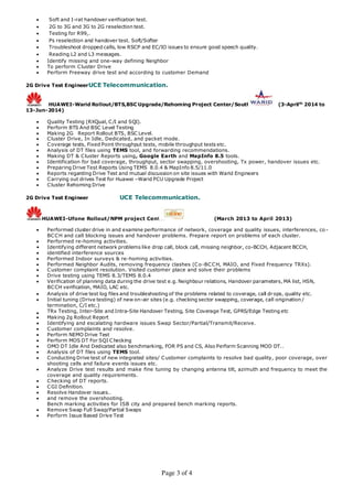 Page 3 of 4
 Soft and I-rat handover verification test.
 2G to 3G and 3G to 2G reselection test.
 Testing for R99,.
 Ps reselection and handover test. Soft/Softer
 Troubleshoot dropped calls, low RSCP and EC/IO issues to ensure good speech quality.
 Reading L2 and L3 messages.
 Identify missing and one-way defining Neighbor
 To perform Cluster Drive
 Perform Freeway drive test and according to customer Demand
2G Drive Test EngineerUCE Telecommunication.
HUAWEI-Warid Rollout/BTS,BSC Upgrade/Rehoming Project Center/South (3-Aprilth
2014 to
13-Jun-2014)
 Quality Testing (RXQual, C/I and SQI).
 Perform BTS And BSC Level Testing
 Making 2G Report Rollout BTS, BSC Level.
 Cluster Drive, In Idle, Dedicated, and packet mode.
 Coverage tests, Fixed Point throughput tests, mobile throughput tests etc.
 Analysis of DT files using TEMS tool, and forwarding recommendations.
 Making DT & Cluster Reports using, Google Earth and MapInfo 8.5 tools.
 Identification for bad coverage, throughput, sector swapping, overshooting, Tx power, handover issues etc.
 Preparing Drive Test Reports Using TEMS 8.0.4 & MapInfo 8.5/11.0
 Reports regarding Drive Test and mutual discussion on site issues with Warid Engineers
 Carrying out drives Test for Huawei –Warid PCU Upgrade Project
 Cluster Rehoming Drive
2G Drive Test Engineer UCE Telecommunication.
HUAWEI-Ufone Rollout/NPM project Center (March 2013 to April 2013)
 Performed cluster drive in and examine performance of network, coverage and quality issues, interferences, co -
BCCH and call blocking issues and handover problems. Prepare report on problems of each cluster.
 Performed re-homing activities.
• Identifying different network problems like drop call, block call, missing neighbor, co-BCCH, Adjacent BCCH,
 identified interference sources
 Performed Indoor surveys & re-homing activities.
 Performed Neighbor Audits, removing frequency clashes (Co-BCCH, MAIO, and Fixed Frequency TRXs).
 Customer complaint resolution. Visited customer place and solve their problems
 Drive testing using TEMS 8.3/TEMS 8.0.4
 Verification of planning data during the drive test e.g. Neighbour relations, Handover parameters, MA list, HSN,
BCCH verification, MAIO, LAC etc.
 Analysis of drive test log files and troubleshooting of the problems related to coverage, call drops, quality etc.
 Initial tuning (Drive testing) of new on-air sites (e.g. checking sector swapping, coverage, call origination /
termination, C/I etc.)
 TRx Testing, Inter-Site and Intra-Site Handover Testing, Site Coverage Test, GPRS/Edge Testing etc
 Making 2g Rollout Report
 Identifying and escalating hardware issues Swap Sector/Partial/Transmit/Receive.
 Customer complaints and resolve.
 Perform NEMO Drive Test
 Perform MOS DT For SQI Checking
 OMO DT Idle And Dedicated also benchmarking, FOR PS and CS, Also Perform Scanning MOD DT..
 Analysis of DT files using TEMS tool.
 Conducting Drive test of new integrated sites/ Customer complaints to resolve bad quality, poor coverage, over
shooting cells and failure events issues etc.
 Analyze Drive test results and make fine tuning by changing antenna tilt, azimuth and frequency to meet the
coverage and quality requirements.
 Checking of DT reports.
 CGI Definition.
 Resolve Handover issues..
 and remove the overshooting.
Bench marking activities for ISB city and prepared bench marking reports.
 Remove Swap Full Swap/Partial Swaps
 Perform Issue Based Drive Test
 