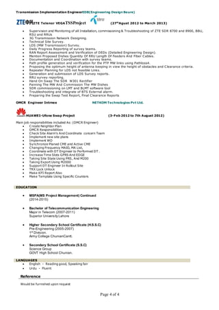 Page 4 of 4
Transmission Implementation EngineerEDB(Engineering Design Beure)
ZTE Telenor VEGATSSProject (27th
Agust 2012 to March 2013)
 Supervision and Monitoring of all Installation, commissioning & Troubleshooting of ZTE SDR 8700 and 8900, BBU,
RSU and RRUs
 3G Transmission Network Designing.
 Technical Site Survey.
 LOS (MW Transmission) Survey.
 Daily Progress Reporting of survey teams.
 RAN Report Assessment and Verification of DEDs (Detailed Engineering Design).
 Mention Proposed Dishes Quantity Of RRU Length Of Feeders And Fiber Cables.
 Documentation and Coordination with survey teams.
 Path profile generation and verification for the PTP MW links using Pathloss4.
 Proposing the optimum height of antenna keeping in view the height of obstacles and Clearance criteria.
 Repeater Planning for LOS not feasible Links.
 Generation and submission of LOS Survey reports.
 RRU survey reporting.
 Hand On Swap The SDR W301 Rectifier
 Panning The MW And Commission The MW Dishes
 SDR commissioning on LMT and BLMT software tool
 Troubleshooting and integrate of BTS External alarm.
 Preparing the Swap Test Report, Final Clearance Reports
OMCR Engineer Intrnee NETKOM Technologies Pvt Ltd.
HUAWEI-Ufone Swap Project (3-Feb 2012 to 7th August 2012)
Main job responsibilities included As: (OMCR Engineer)
 Create Neighbor Plan
 OMCR Responsibilities
 Check Site Alarm’s And Coordinate concern Team
 Implement new site plans
 Implement WO
 Synchronize Planed CME and Active CME
 Changing Frequency MAIO, MA List,
 Coordinate with DT Engineer to Performed DT .
 Increase Time Slots GPRS And EDGE
 Taking Site State Using PRS, And M200
 Taking Export Using M2000
 Support DT Engineer In Rollout Site
 TRX Lock Unlock
 Make KPI Report Also
 Make Template Using Specific Counters
EDUCATION
 MSPA(MS Project Management) Continued
(2014-2015)
 Bachelor of Telecommunication Engineering
Major in Telecom (2007-2011)
Superior University Lahore
 Higher Secondary School Certificate (H.S.S.C)
Pre-Engineering (2005-2007)
1st Division.
Army College ChunianCantt.
 Secondary School Certificate (S.S.C)
Science Group
GOVT High School Chunian.
LANGUAGES
 English - Reading good, Speaking fair
 Urdu - Fluent
Reference
Would be furnished upon request
 