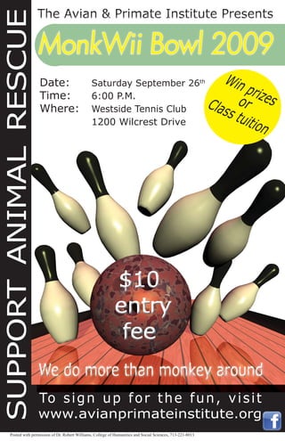 To sign up for the fun, visit
www.avianprimateinstitute.org
MonkWii Bowl 2009MonkWii Bowl 2009
Win prizesorClass tuition
SUPPORTANIMALRESCUE
Date: Saturday September 26th
Time: 6:00 P.M.
Where: Westside Tennis Club
1200 Wilcrest Drive
Posted with permission of Dr. Robert Williams, College of Humanities and Social Sciences, 713-221-8013
 