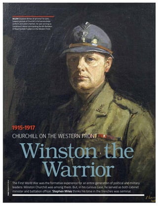 Image:BridgmanArtLibrary
Churchill on the Western Front
The First World War was the formative experience for an entire generation of political and military
leaders: Winston Churchill was among them. But, in his curious case, he served as both cabinet
minister and battalion officer. Stephen Miles thinks his time in the trenches was seminal.
Winston the
Warrior
1915-1917
20
below Greatest Briton of all time? Sir John
Lavery’s portrait of Churchill, in full service dress
uniform and poilu’s helmet. He was serving as
Lieutenant Colonel commanding the 6th Battalion
of Royal Scottish Fusiliers on the Western Front.
 