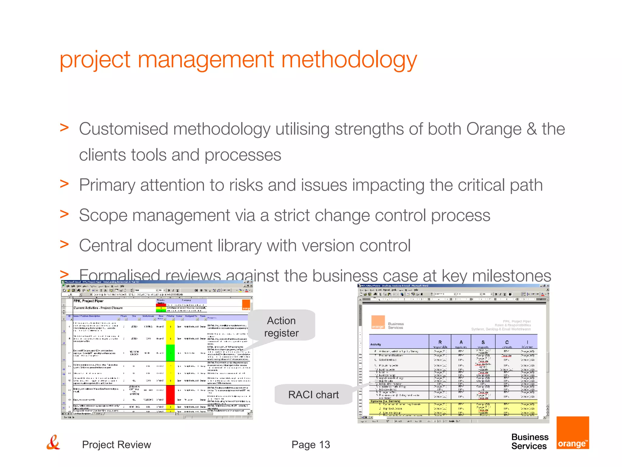 Page 13Project Review
project management methodology
> Customised methodology utilising strengths of both Orange & the
clients tools and processes
> Primary attention to risks and issues impacting the critical path
> Scope management via a strict change control process
> Central document library with version control
> Formalised reviews against the business case at key milestones
Action
register
RACI chart
 