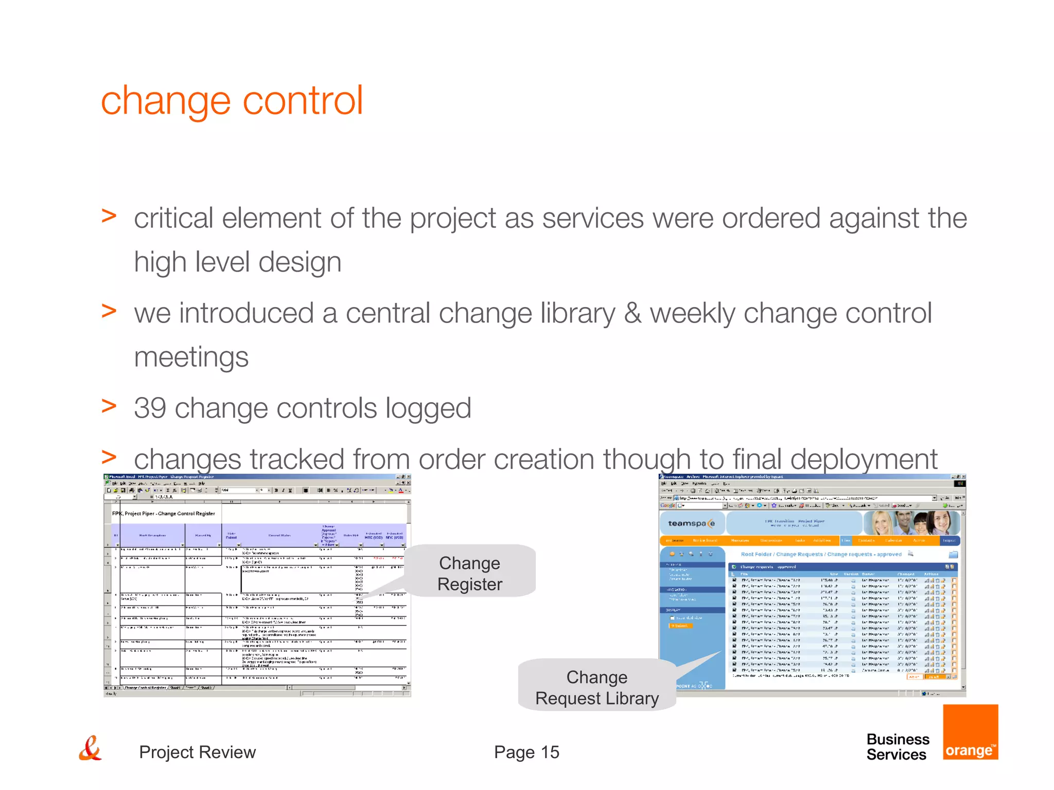 Page 15Project Review
change control
> critical element of the project as services were ordered against the
high level design
> we introduced a central change library & weekly change control
meetings
> 39 change controls logged
> changes tracked from order creation though to final deployment
Change
Register
Change
Request Library
 
