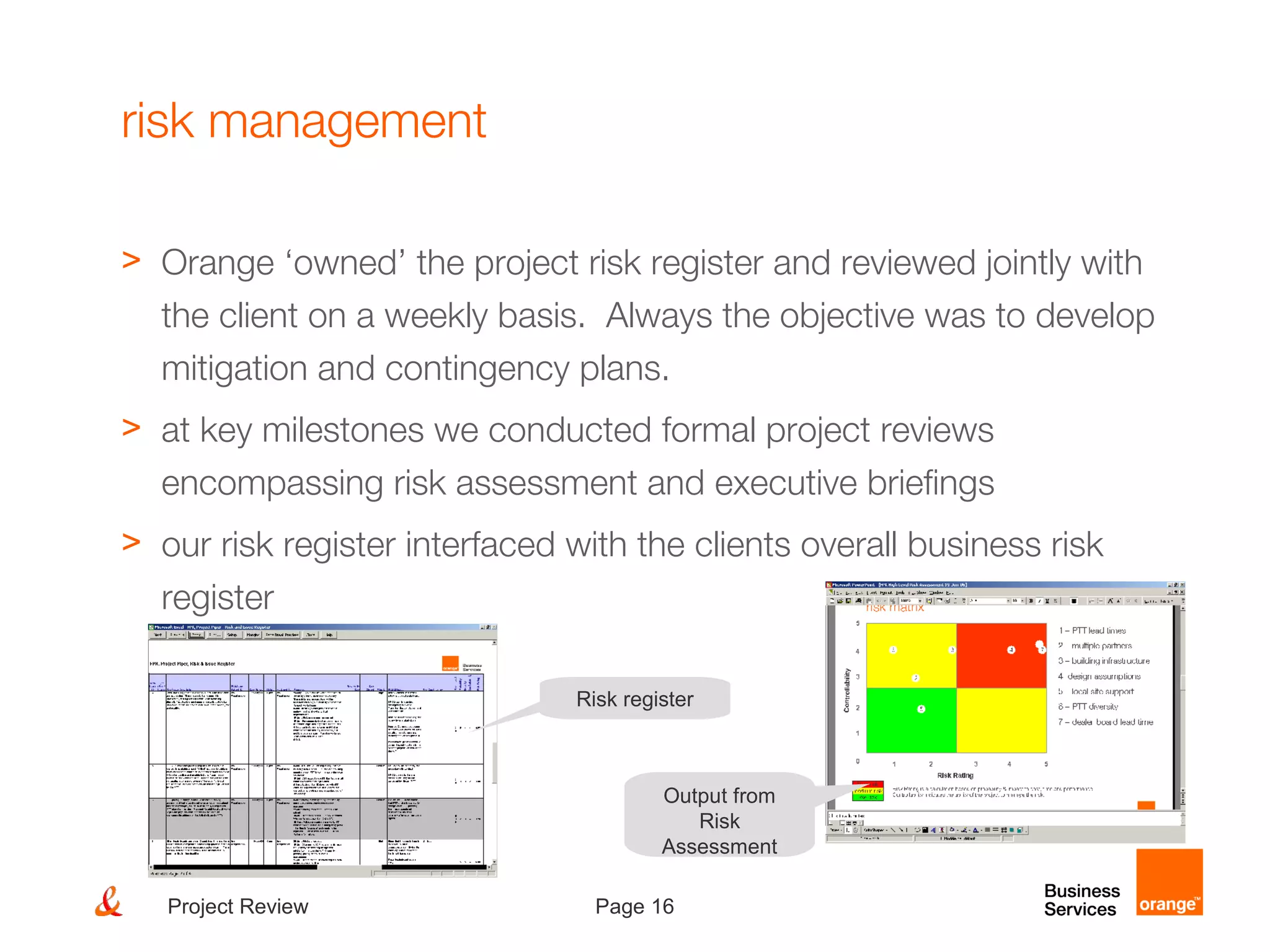 Page 16Project Review
risk management
> Orange ‘owned’ the project risk register and reviewed jointly with
the client on a weekly basis. Always the objective was to develop
mitigation and contingency plans.
> at key milestones we conducted formal project reviews
encompassing risk assessment and executive briefings
> our risk register interfaced with the clients overall business risk
register
Risk register
Output from
Risk
Assessment
 