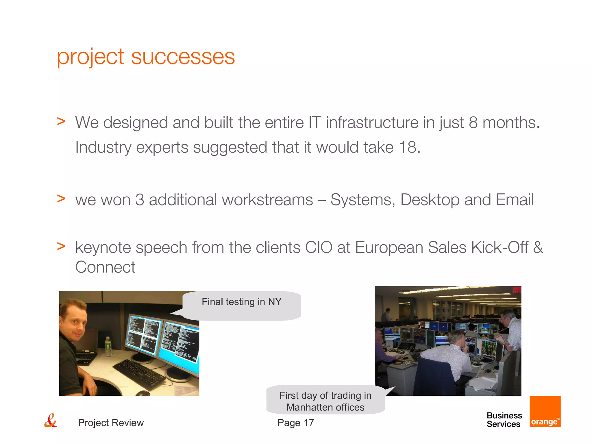 Page 17Project Review
project successes
> We designed and built the entire IT infrastructure in just 8 months.
Industry experts suggested that it would take 18.
> we won 3 additional workstreams – Systems, Desktop and Email
> keynote speech from the clients CIO at European Sales Kick-Off &
Connect
Final testing in NY
First day of trading in
Manhatten offices
 