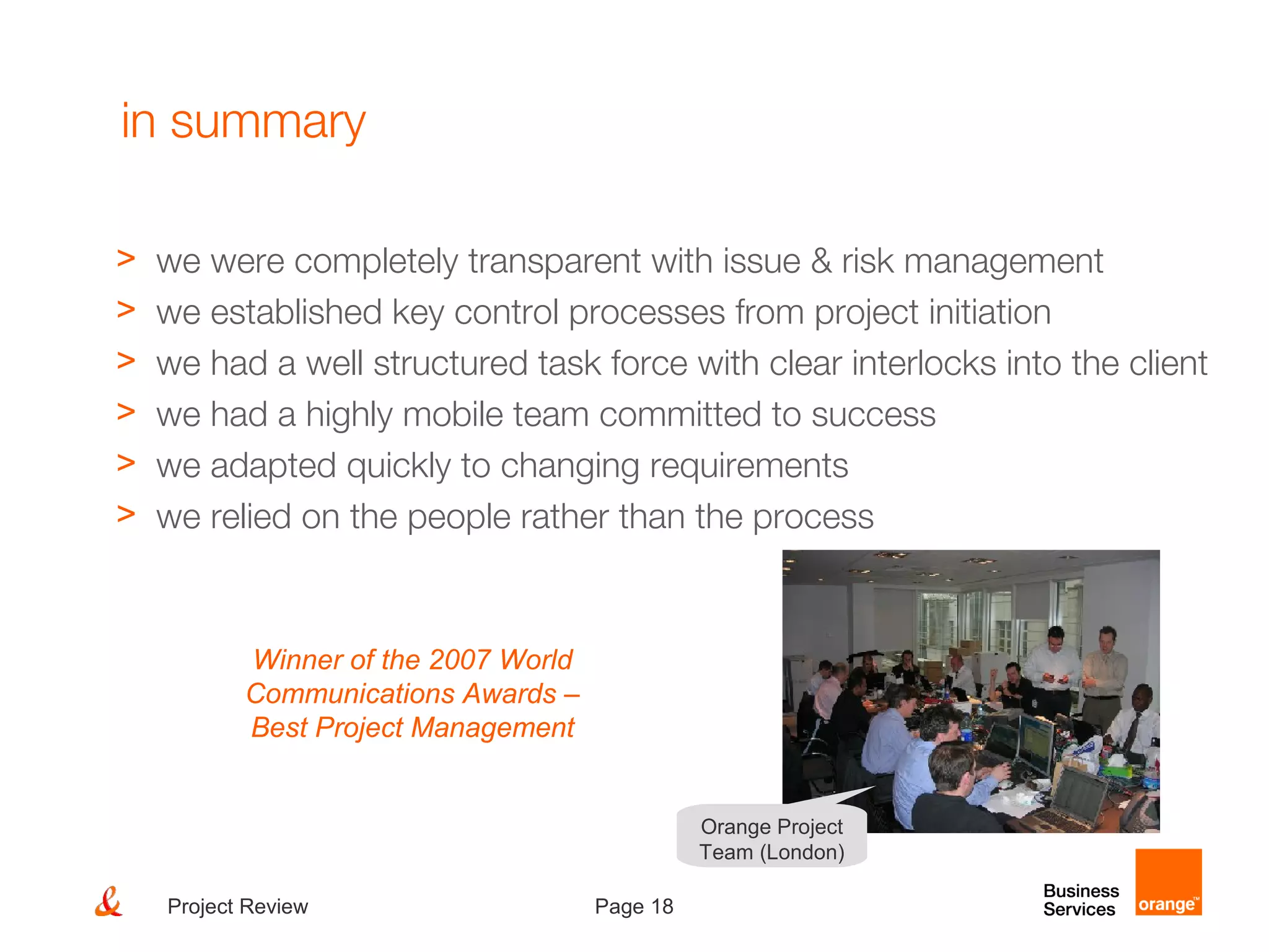 Page 18Project Review
in summary
> we were completely transparent with issue & risk management
> we established key control processes from project initiation
> we had a well structured task force with clear interlocks into the client
> we had a highly mobile team committed to success
> we adapted quickly to changing requirements
> we relied on the people rather than the process
Orange Project
Team (London)
Winner of the 2007 World
Communications Awards –
Best Project Management
 