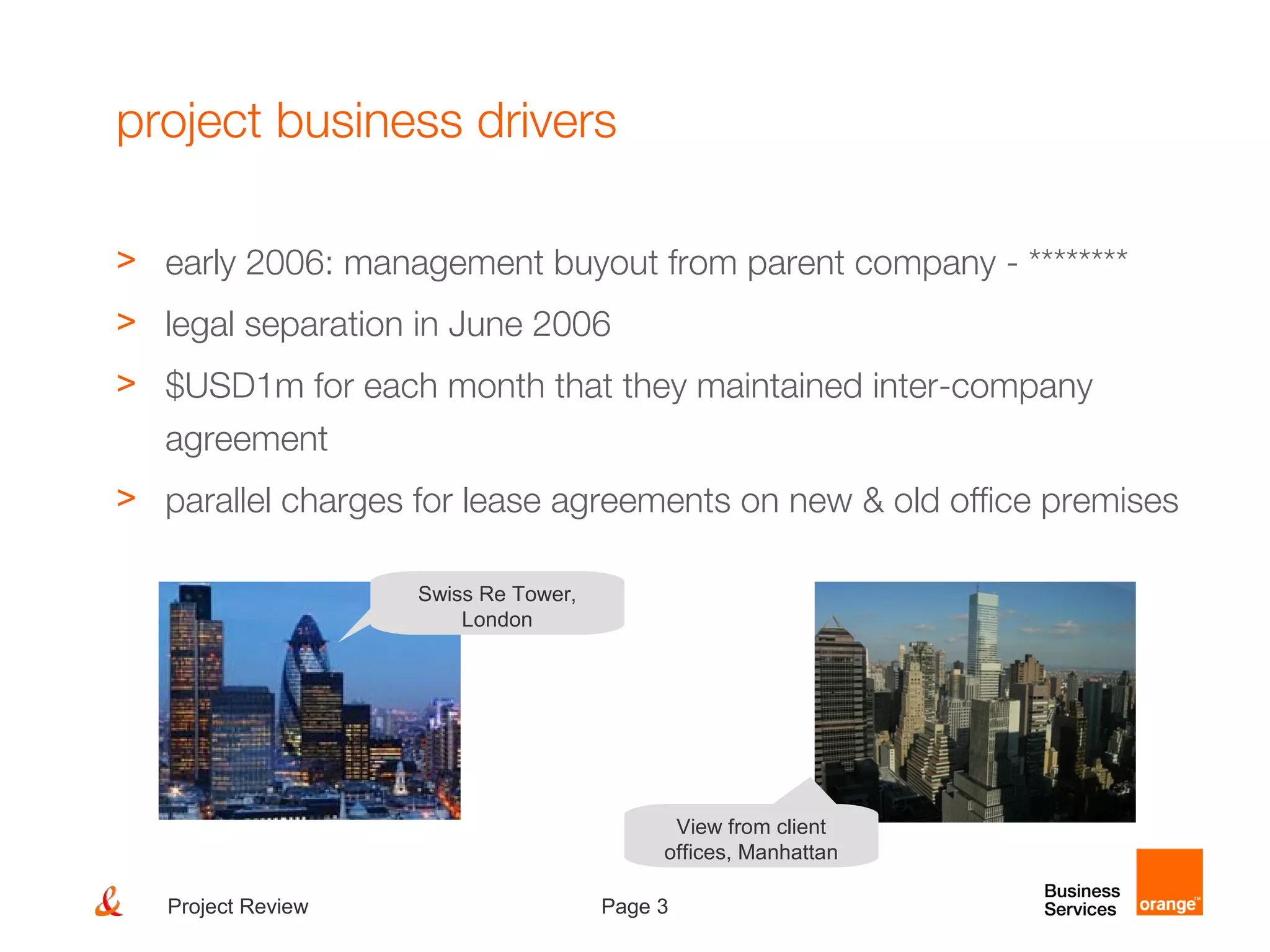 Page 3Project Review
project business drivers
> early 2006: management buyout from parent company - ********
> legal separation in June 2006
> $USD1m for each month that they maintained inter-company
agreement
> parallel charges for lease agreements on new & old office premises
Swiss Re Tower,
London
View from client
offices, Manhattan
 