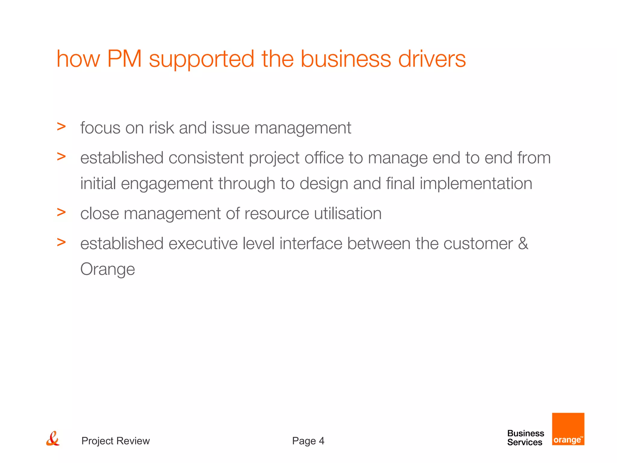 Page 4Project Review
how PM supported the business drivers
> focus on risk and issue management
> established consistent project office to manage end to end from
initial engagement through to design and final implementation
> close management of resource utilisation
> established executive level interface between the customer &
Orange
 
