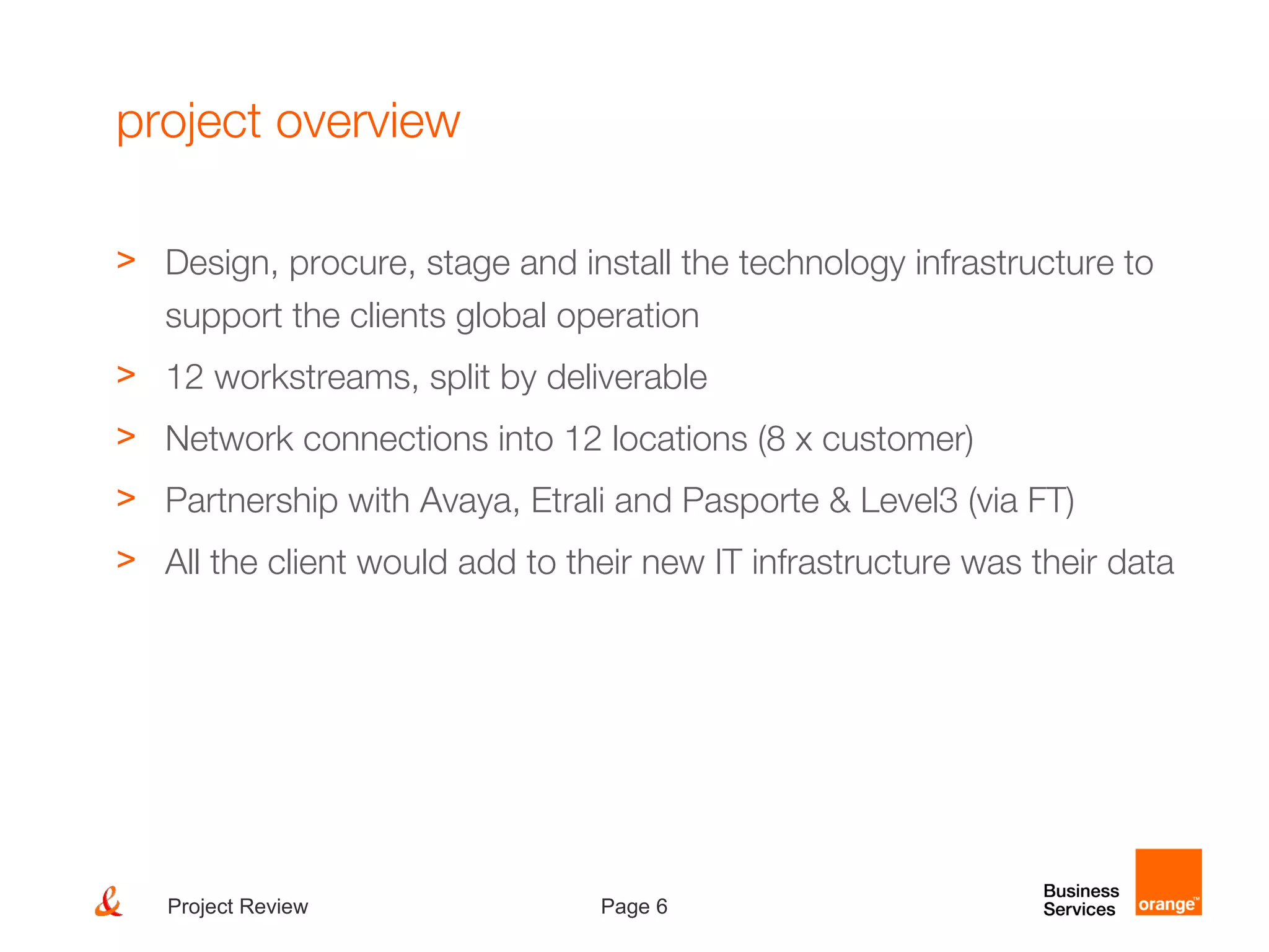 Page 6Project Review
project overview
> Design, procure, stage and install the technology infrastructure to
support the clients global operation
> 12 workstreams, split by deliverable
> Network connections into 12 locations (8 x customer)
> Partnership with Avaya, Etrali and Pasporte & Level3 (via FT)
> All the client would add to their new IT infrastructure was their data
 