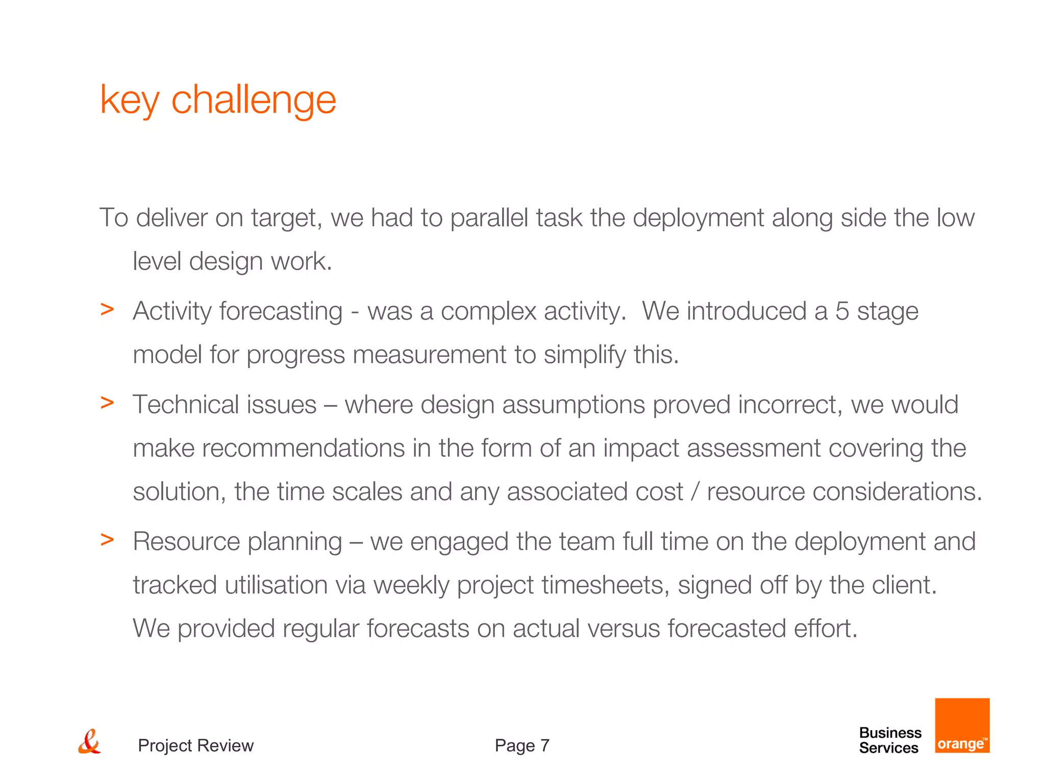 Page 7Project Review
key challenge
To deliver on target, we had to parallel task the deployment along side the low
level design work.
> Activity forecasting - was a complex activity. We introduced a 5 stage
model for progress measurement to simplify this.
> Technical issues – where design assumptions proved incorrect, we would
make recommendations in the form of an impact assessment covering the
solution, the time scales and any associated cost / resource considerations.
> Resource planning – we engaged the team full time on the deployment and
tracked utilisation via weekly project timesheets, signed off by the client.
We provided regular forecasts on actual versus forecasted effort.
 