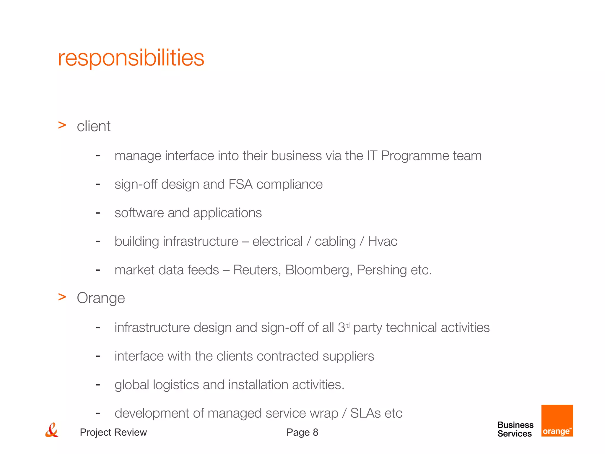 Page 8Project Review
responsibilities
> client
- manage interface into their business via the IT Programme team
- sign-off design and FSA compliance
- software and applications
- building infrastructure – electrical / cabling / Hvac
- market data feeds – Reuters, Bloomberg, Pershing etc.
> Orange
- infrastructure design and sign-off of all 3rd
party technical activities
- interface with the clients contracted suppliers
- global logistics and installation activities.
- development of managed service wrap / SLAs etc
 