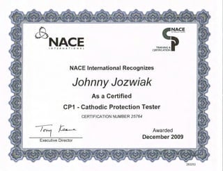 ,,,,e I
- ~
.-·:······I •, .. ~,
......,:...:NACE
c·~.~~~.
TRAINING&p
CERTIFICATION
INTERNATIONAL
NACE International Recognizes
Johnny Jozwiak
As a Certified
CP1 -Cathodic Protection Tester
CERTIFICATION NUMBER 25764
Executive Director
Awarded
December 2009
283253
 
