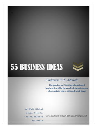 55 BUSINESS IDEAS
zz
A d - W a l t G l o b a l
A b u j a , N i g e r i a .
+ 2 3 4 7 0 5 1 8 8 6 8 8 4
2 / 1 7 / 2 0 1 6
Aladesuru W. E. Adewale
The good news: Starting a homebased
business is within the reach of almost anyone
who wants to take a risk and work hard.
www.aladesuru-walter-adewale.strikingly.com
 