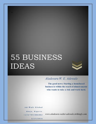 55 BUSINESS
IDEAS
zz
A d - W a l t G l o b a l
A b u j a , N i g e r i a .
+ 2 3 4 7 0 5 1 8 8 6 8 8 4
2 / 1 7 / 2 0 1 6
Aladesuru W. E. Adewale
The good news: Starting a homebased
business is within the reach of almostanyone
who wants to take a risk and work hard.
www.aladesuru-walter-adewale.strikingly.com
 