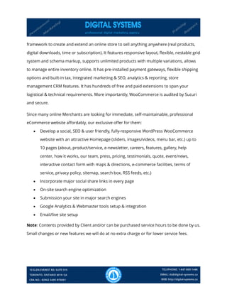 framework to create and extend an online store to sell anything anywhere (real products,
digital downloads, time or subscription). It features responsive layout, flexible, nestable grid
system and schema markup, supports unlimited products with multiple variations, allows
to manage entire inventory online. It has pre-installed payment gateways, flexible shipping
options and built-in tax, integrated marketing & SEO, analytics & reporting, store
management CRM features. It has hundreds of free and paid extensions to span your
logistical & technical requirements. More importantly, WooCommerce is audited by Sucuri
and secure.
Since many online Merchants are looking for immediate, self-maintainable, professional
eCommerce website affordably, our exclusive offer for them:
 Develop a social, SEO & user friendly, fully-responsive WordPress WooCommerce
website with an attractive Homepage (sliders, images/videos, menu bar, etc.) up to
10 pages (about, product/service, e-newsletter, careers, features, gallery, help
center, how it works, our team, press, pricing, testimonials, quote, event/news,
interactive contact form with maps & directions, e-commerce facilities, terms of
service, privacy policy, sitemap, search box, RSS feeds, etc.)
 Incorporate major social share links in every page
 On-site search engine optimization
 Submission your site in major search engines
 Google Analytics & Webmaster tools setup & integration
 Email/live site setup
Note: Contents provided by Client and/or can be purchased service hours to be done by us.
Small changes or new features we will do at no extra charge or for lower service fees.
 
