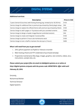 Additional services:
Description Price in CAD
3 years domain & business web hosting (hosting.png; renewal price: $2.45/mo) $150
Service charge for additional free or premium (purchased by Client) plugin setup $50
Service charge to replace the offered theme with premium (purchased by Client) $100
Service charge to add 5 pages or 10 products with your provided contents $200
Service charge to design a header image//banner (unlimited revision) $50
Service charge to create and integrate 3 social profiles $100
Service charge to perform 5 hours site maintenance work $100
Service charge to train a Staff to maintain the site (up to 2 hours) $200
What I will need from you to get started?
1. 25% upfront payment via PayPal or Interact e-transfer
2. Web Hosting cPanel and FTP credentials (if purchased already)
3. Project/site maintenance files (logo, images, graphics, text contents, videos, etc.),
instructions, sample sites, etc.
Please submit your project files via email at ds@digital-systems.ca or online at
http://digital-systems.ca/quote with the promo code: WPWCFEB16. Offer valid until
February 29, 2016.
Sincerely,
Muhammad Mollah
Technical Director
Digital Systems
 