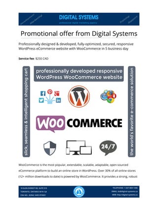 Promotional offer from Digital Systems
Professionally designed & developed, fully-optimized, secured, responsive
WordPress eCommerce website with WooCommerce in 5 business day
Service fee: $250 CAD
WooCommerce is the most popular, extendable, scalable, adaptable, open-sourced
eCommerce platform to build an online store in WordPress. Over 30% of all online stores
(12+ million downloads to date) is powered by WooCommerce. It provides a strong, robust
 