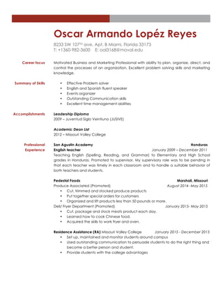 Oscar Armando Lopéz Reyes
8233 SW 107TH ave. Apt. B Miami, Florida 33173
T: +1360-982-3600 E: oal3168@moval.edu
Career focus Motivated Business and Marketing Professional with ability to plan, organize, direct, and
control the processes of an organization. Excellent problem solving skills and marketing
knowledge.
Summary of Skills • Effective Problem solver
• English and Spanish fluent speaker
• Events organizer
• Outstanding Communication skills
• Excellent time management abilities
Accomplishments Leadership Diploma
2009 – Juventud Siglo Veintiuno (JUSIVE)
Academic Dean List
2012 – Missouri Valley College
Professional
Experience
San Agustin Academy Honduras
English teacher January 2009 – December 2011
Teaching English (Spelling, Reading, and Grammar) to Elementary and High School
grades in Honduras. Promoted to supervisor. My supervisory role was to be pending in
that each teacher was timely in each classroom and to handle a suitable behavior of
both teachers and students.
Pedestal Foods Marshall, Missouri
Produce Associated (Promoted) August 2014- May 2015
• Cut, trimmed and stocked produce products
• Put together special orders for customers
• Organized and lift products less than 50 pounds or more.
Deli/ Fryer Department (Promoted) January 2015- May 2015
• Cut, package and stock meats product each day.
• Learned how to cook Chinese food.
• Acquired the skills to work fryer and oven.
Residence Assistance (RA) Missouri Valley College January 2015 - December 2015
• Set up, maintained and monitor students around campus
• Used outstanding communication to persuade students to do the right thing and
become a better person and student.
• Provide students with the college advantages
 