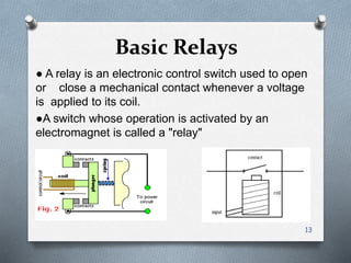 Basic Relays
● A relay is an electronic control switch used to open
or close a mechanical contact whenever a voltage
is applied to its coil.
●A switch whose operation is activated by an
electromagnet is called a "relay"
13
 
