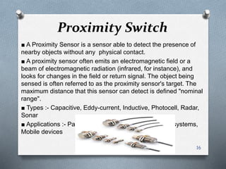 Proximity Switch
■ A Proximity Sensor is a sensor able to detect the presence of
nearby objects without any physical contact.
■ A proximity sensor often emits an electromagnetic field or a
beam of electromagnetic radiation (infrared, for instance), and
looks for changes in the field or return signal. The object being
sensed is often referred to as the proximity sensor's target. The
maximum distance that this sensor can detect is defined "nominal
range".
■ Types :- Capacitive, Eddy-current, Inductive, Photocell, Radar,
Sonar
■ Applications :- Parktronic, Roller coasters, Conveyor systems,
Mobile devices
16
 