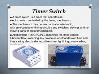 Timer Switch
■ A timer switch is a timer that operates an
electric switch controlled by the timing mechanism.
■ The mechanism may be mechanical or electronic,
with semiconductor timing circuitry and switching devices and no
moving parts or electromechanical.
■ Applications :- In CNC/PLC machines for timed control
lubricant flow, switching any device on or off at desired time and
thus saving electrical energy like street lightining,oven,washing
machines.
18
 
