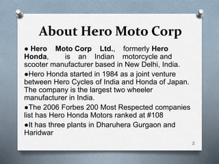About Hero Moto Corp
● Hero Moto Corp Ltd., formerly Hero
Honda, is an Indian motorcycle and
scooter manufacturer based in New Delhi, India.
●Hero Honda started in 1984 as a joint venture
between Hero Cycles of India and Honda of Japan.
The company is the largest two wheeler
manufacturer in India.
●The 2006 Forbes 200 Most Respected companies
list has Hero Honda Motors ranked at #108
●It has three plants in Dharuhera Gurgaon and
Haridwar
2
 