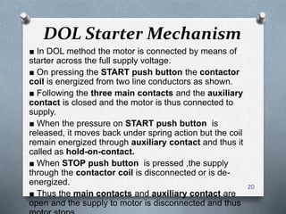 DOL Starter Mechanism
■ In DOL method the motor is connected by means of
starter across the full supply voltage.
■ On pressing the START push button the contactor
coil is energized from two line conductors as shown.
■ Following the three main contacts and the auxiliary
contact is closed and the motor is thus connected to
supply.
■ When the pressure on START push button is
released, it moves back under spring action but the coil
remain energized through auxiliary contact and thus it
called as hold-on-contact.
■ When STOP push button is pressed ,the supply
through the contactor coil is disconnected or is de-
energized.
■ Thus the main contacts and auxiliary contact are
open and the supply to motor is disconnected and thus
20
 