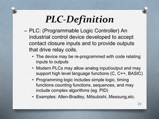 PLC-Definition
– PLC: (Programmable Logic Controller) An
industrial control device developed to accept
contact closure inputs and to provide outputs
that drive relay coils.
• The device may be re-programmed with code relating
inputs to outputs
• Modern PLCs may allow analog input/output and may
support high level language functions (C, C++, BASIC)
• Programming logic includes simple logic, timing
functions counting functions, sequences, and may
include complex algorithms (eg. PID)
• Examples: Allen-Bradley, Mitsubishi, Messung,etc.
23
 