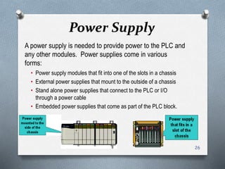 Power Supply
A power supply is needed to provide power to the PLC and
any other modules. Power supplies come in various
forms:
• Power supply modules that fit into one of the slots in a chassis
• External power supplies that mount to the outside of a chassis
• Stand alone power supplies that connect to the PLC or I/O
through a power cable
• Embedded power supplies that come as part of the PLC block.
26
 