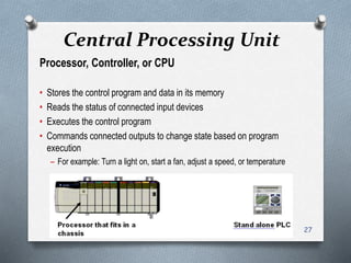 Central Processing Unit
Processor, Controller, or CPU
• Stores the control program and data in its memory
• Reads the status of connected input devices
• Executes the control program
• Commands connected outputs to change state based on program
execution
– For example: Turn a light on, start a fan, adjust a speed, or temperature
27
 