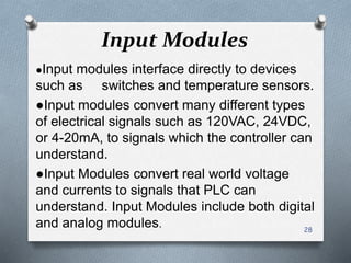 Input Modules
●Input modules interface directly to devices
such as switches and temperature sensors.
●Input modules convert many different types
of electrical signals such as 120VAC, 24VDC,
or 4-20mA, to signals which the controller can
understand.
●Input Modules convert real world voltage
and currents to signals that PLC can
understand. Input Modules include both digital
and analog modules. 28
 