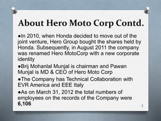 About Hero Moto Corp Contd.
●In 2010, when Honda decided to move out of the
joint venture, Hero Group bought the shares held by
Honda. Subsequently, in August 2011 the company
was renamed Hero MotoCorp with a new corporate
identity
●Brij Mohanlal Munjal is chairman and Pawan
Munjal is MD & CEO of Hero Moto Corp
●The Company has Technical Collaboration with
EVR America and EEE Italy
●As on March 31, 2012 the total numbers of
employees on the records of the Company were
6,106 3
 