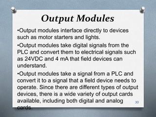 Output Modules
•Output modules interface directly to devices
such as motor starters and lights.
•Output modules take digital signals from the
PLC and convert them to electrical signals such
as 24VDC and 4 mA that field devices can
understand.
•Output modules take a signal from a PLC and
convert it to a signal that a field device needs to
operate. Since there are different types of output
devices, there is a wide variety of output cards
available, including both digital and analog
cards.
30
 
