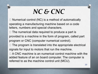 NC & CNC
Numerical control (NC) is a method of automatically
operating a manufacturing machine based on a code
letters, numbers and special characters.
The numerical data required to produce a part is
provided to a machine in the form of program, called part
program or CNC (computer numerical control).
The program is translated into the appropriate electrical
signals for input to motors that run the machine.
A CNC machine is an numerical control machine with the
added feature of an on board computer. The computer is
referred to as the machine control unit (MCU).
39
 