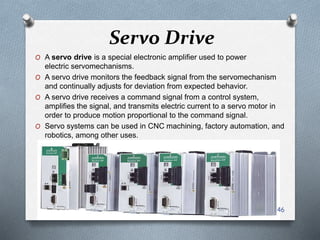 Servo Drive
O A servo drive is a special electronic amplifier used to power
electric servomechanisms.
O A servo drive monitors the feedback signal from the servomechanism
and continually adjusts for deviation from expected behavior.
O A servo drive receives a command signal from a control system,
amplifies the signal, and transmits electric current to a servo motor in
order to produce motion proportional to the command signal.
O Servo systems can be used in CNC machining, factory automation, and
robotics, among other uses.
46
 