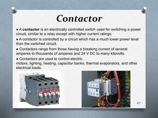 Contactor
● A contactor is an electrically controlled switch used for switching a power
circuit, similar to a relay except with higher current ratings.
● A contactor is controlled by a circuit which has a much lower power level
than the switched circuit.
● Contactors range from those having a breaking current of several
amperes to thousands of amperes and 24 V DC to many kilovolts.
● Contactors are used to control electric
motors, lighting, heating, capacitor banks, thermal evaporators, and other
electrical loads.
47
 