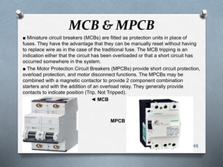 MCB & MPCB
■ Miniature circuit breakers (MCBs) are fitted as protection units in place of
fuses. They have the advantage that they can be manually reset without having
to replace wire as in the case of the traditional fuse. The MCB tripping is an
indication either that the circuit has been overloaded or that a short circuit has
occurred somewhere in the system.
■ The Motor Protection Circuit Breakers (MPCBs) provide short circuit protection,
overload protection, and motor disconnect functions. The MPCBs may be
combined with a magnetic contactor to provide 2 component combination
starters and with the addition of an overload relay. They generally provide
contacts to indicate position (Trip, Not Tripped).
◄ MCB
MPCB ►
48
 