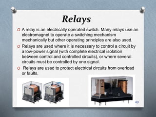 Relays
O A relay is an electrically operated switch. Many relays use an
electromagnet to operate a switching mechanism
mechanically but other operating principles are also used.
O Relays are used where it is necessary to control a circuit by
a low-power signal (with complete electrical isolation
between control and controlled circuits), or where several
circuits must be controlled by one signal.
O Relays are used to protect electrical circuits from overload
or faults.
49
 