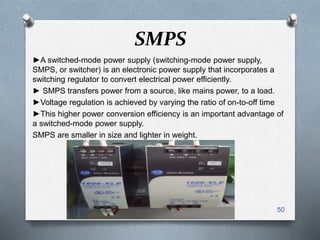 SMPS
►A switched-mode power supply (switching-mode power supply,
SMPS, or switcher) is an electronic power supply that incorporates a
switching regulator to convert electrical power efficiently.
► SMPS transfers power from a source, like mains power, to a load.
►Voltage regulation is achieved by varying the ratio of on-to-off time
►This higher power conversion efficiency is an important advantage of
a switched-mode power supply.
SMPS are smaller in size and lighter in weight.
50
 