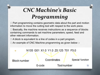 CNC Machine’s Basic
Programming
Part programming contains geometric data about the part and motion
information to move the cutting tool with respect to the work piece.
Basically, the machine receives instructions as a sequence of blocks
containing commands to set machine parameters; speed, feed and
other relevant information.
A block is equivalent to a line of codes in a part program.
An example of CNC Machine programming as given below :-
51
 