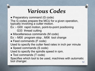 Various Codes
● Preparatory command (G code)
The G codes prepare the MCU for a given operation,
typically involving a cutter motion.
Ex :- G00 rapid motion, point-to-point positioning
G33 thread cutting
● Miscellaneous commands (M code)
Ex :- M00 program stop , M06 tool change
● Feed commands (F code)
Used to specify the cutter feed rates in inch per minute
● Speed commands (S code)
Used to specify the spindle speed in rpm.
● Tool commands (T code)
Specifies which tool to be used, machines with automatic
tool changer. 52
 